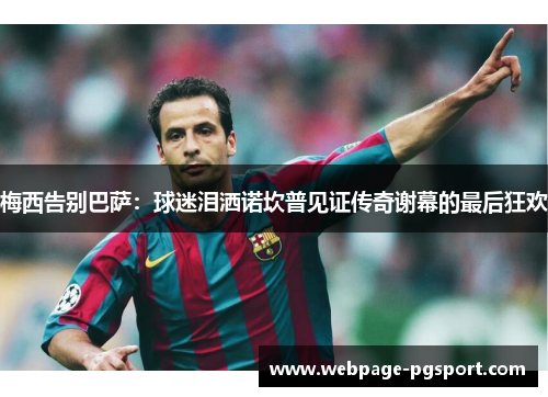 梅西告别巴萨：球迷泪洒诺坎普见证传奇谢幕的最后狂欢