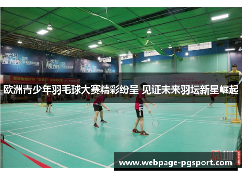 欧洲青少年羽毛球大赛精彩纷呈 见证未来羽坛新星崛起